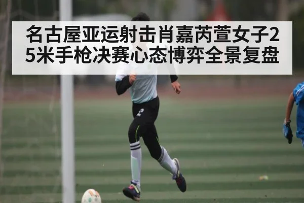 名古屋亚运射击肖嘉芮萱女子25米手枪决赛心态博弈全景复盘